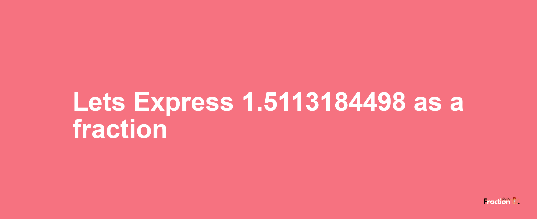 Lets Express 1.5113184498 as afraction